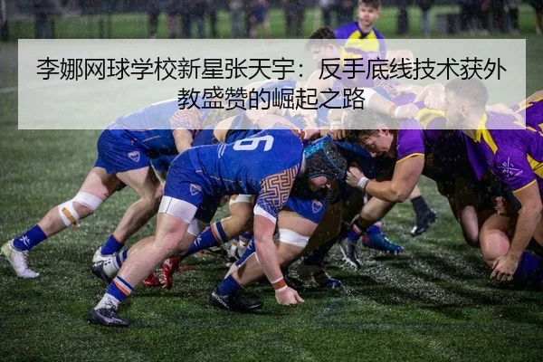 李娜网球学校新星张天宇：反手底线技术获外教盛赞的崛起之路