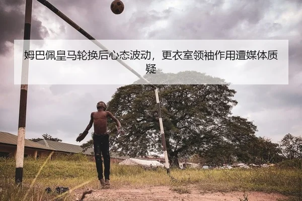 姆巴佩皇马轮换后心态波动，更衣室领袖作用遭媒体质疑